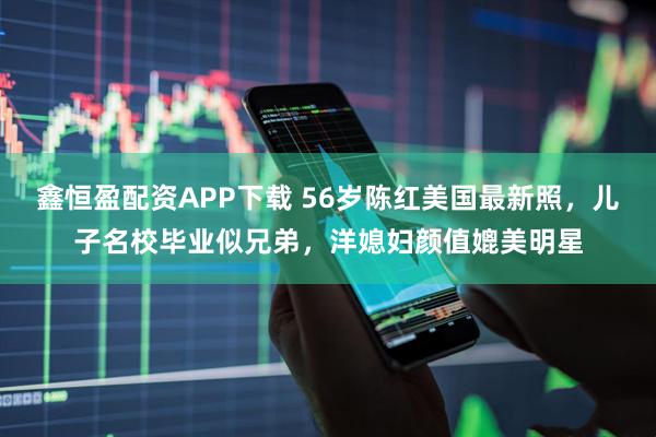 鑫恒盈配资APP下载 56岁陈红美国最新照，儿子名校毕业似兄弟，洋媳妇颜值媲美明星