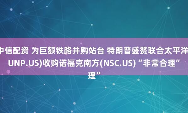 中信配资 为巨额铁路并购站台 特朗普盛赞联合太平洋(UNP.US)收购诺福克南方(NSC.US)“非常合理”