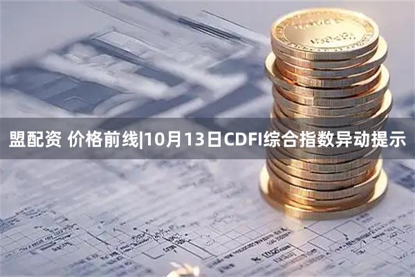 盟配资 价格前线|10月13日CDFI综合指数异动提示