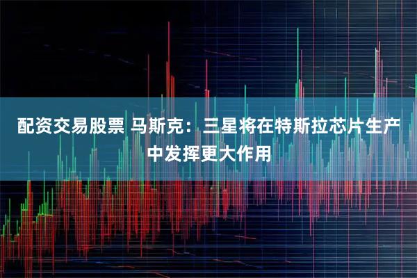 配资交易股票 马斯克:三星将在特斯拉芯片生产中发挥更大作用