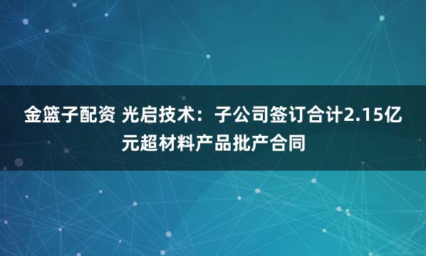 金篮子配资 光启技术:子公司签订合计2.15亿元超材料产品批产合同