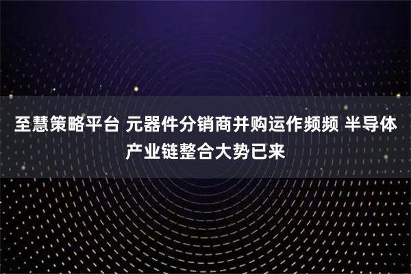 至慧策略平台 元器件分销商并购运作频频 半导体产业链整合大势已来