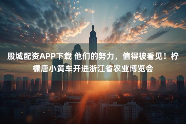 股城配资APP下载 他们的努力，值得被看见！柠檬唐小黄车开进浙江省农业博览会