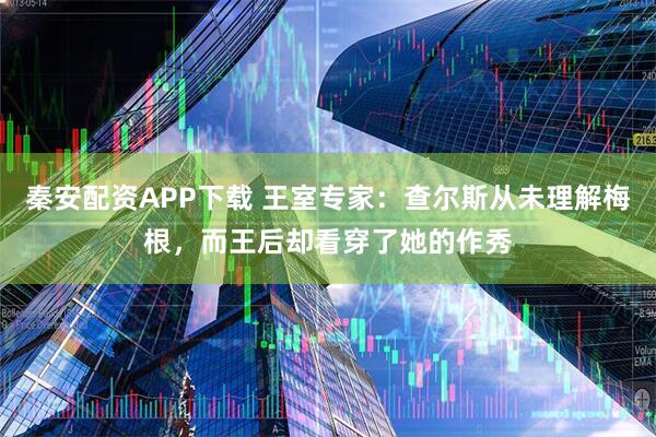 秦安配资APP下载 王室专家：查尔斯从未理解梅根，而王后却看穿了她的作秀
