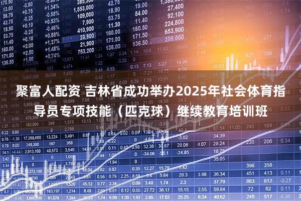 聚富人配资 吉林省成功举办2025年社会体育指导员专项技能（匹克球）继续教育培训班
