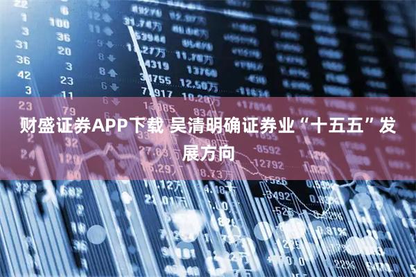 财盛证券APP下载 吴清明确证券业“十五五”发展方向