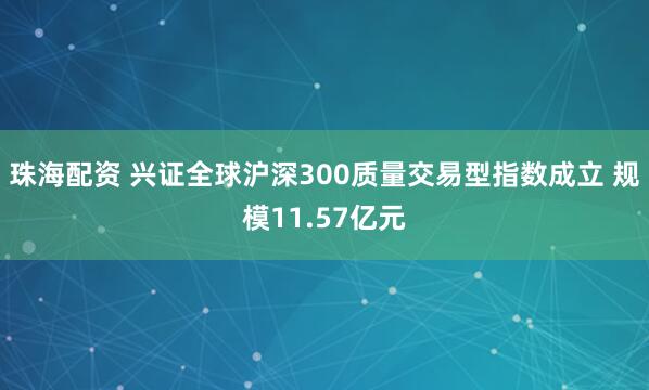 珠海配资 兴证全球沪深300质量交易型指数成立 规模11.57亿元