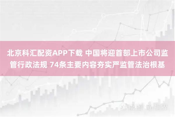 北京科汇配资APP下载 中国将迎首部上市公司监管行政法规 74条主要内容夯实严监管法治根基