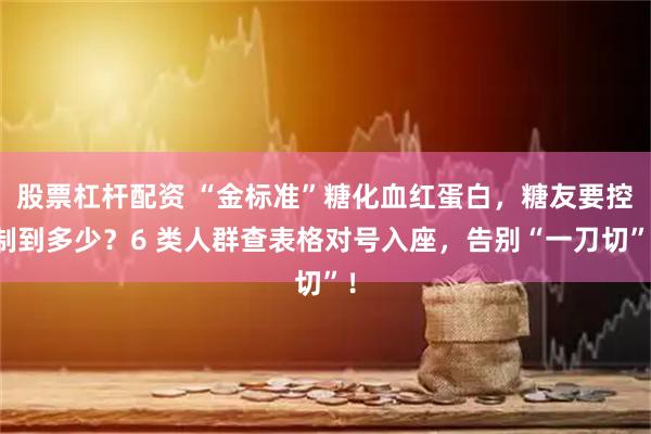 股票杠杆配资 “金标准”糖化血红蛋白，糖友要控制到多少？6 类人群查表格对号入座，告别“一刀切”！