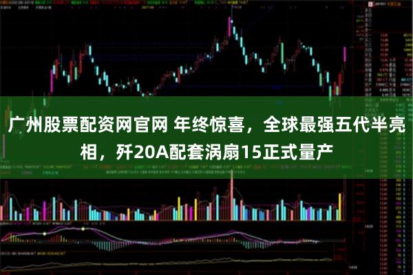广州股票配资网官网 年终惊喜，全球最强五代半亮相，歼20A配套涡扇15正式量产