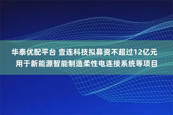 华泰优配平台 壹连科技拟募资不超过12亿元  用于新能源智能制造柔性电连接系统等项目