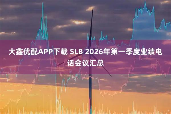 大鑫优配APP下载 SLB 2026年第一季度业绩电话会议汇总