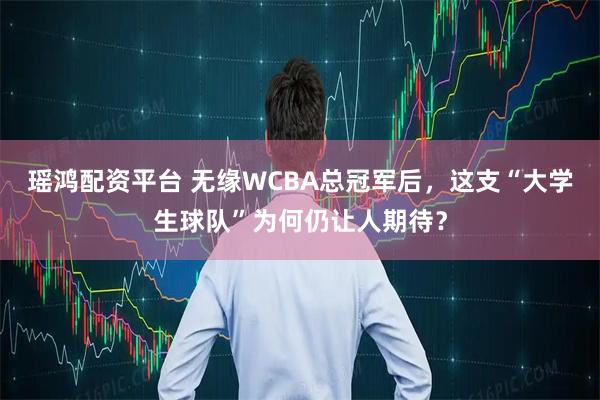 瑶鸿配资平台 无缘WCBA总冠军后，这支“大学生球队”为何仍让人期待？