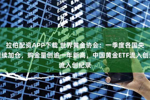 拉伯配资APP下载 世界黄金协会：一季度各国央行继续加仓，购金量创逾一年新高，中国黄金ETF流入创纪录