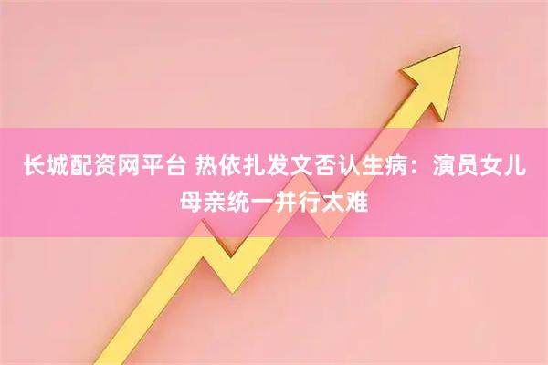 长城配资网平台 热依扎发文否认生病：演员女儿母亲统一并行太难