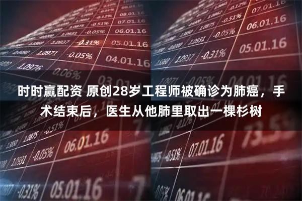 时时赢配资 原创28岁工程师被确诊为肺癌，手术结束后，医生从他肺里取出一棵杉树