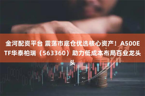金河配资平台 震荡市底仓优选核心资产！A500ETF华泰柏瑞（563360）助力低成本布局百业龙头