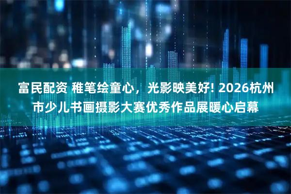 富民配资 稚笔绘童心，光影映美好! 2026杭州市少儿书画摄影大赛优秀作品展暖心启幕