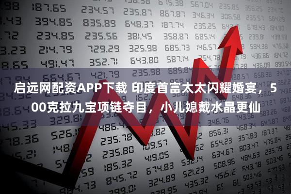 启远网配资APP下载 印度首富太太闪耀婚宴，500克拉九宝项链夺目，小儿媳戴水晶更仙
