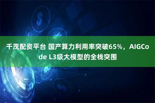 千茂配资平台 国产算力利用率突破65%，AIGCode L3级大模型的全栈突围