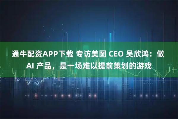 通牛配资APP下载 专访美图 CEO 吴欣鸿：做 AI 产品，是一场难以提前策划的游戏