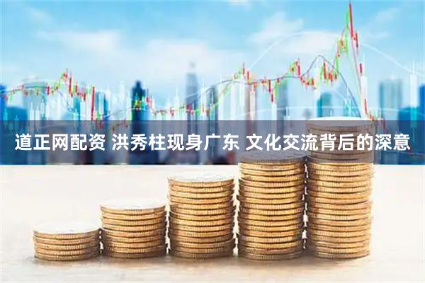 道正网配资 洪秀柱现身广东 文化交流背后的深意