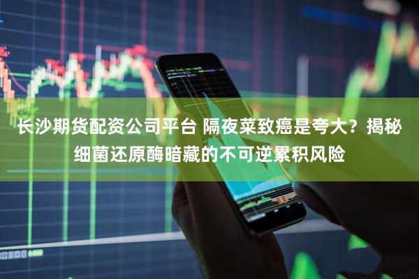 长沙期货配资公司平台 隔夜菜致癌是夸大？揭秘细菌还原酶暗藏的不可逆累积风险